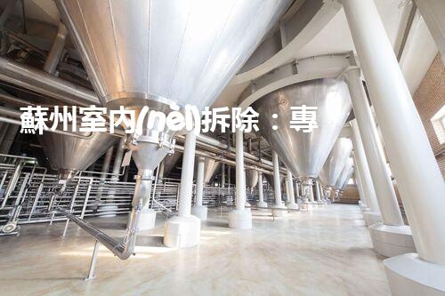 蘇州室內(nèi)拆除：專業(yè)高效，安全環(huán)保一站式服務